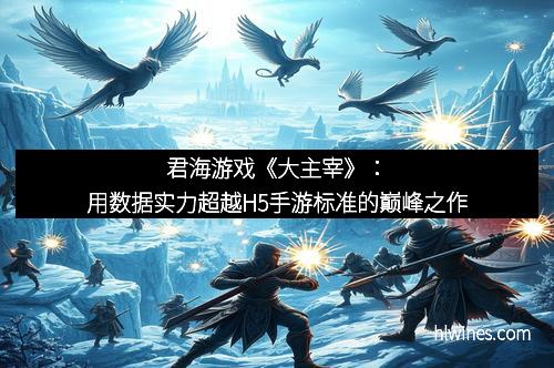 君海游戏《大主宰》：用数据实力超越H5手游标准的巅峰之作